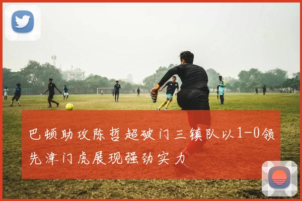 巴顿助攻陈哲超破门三镇队以1-0领先津门虎展现强劲实力