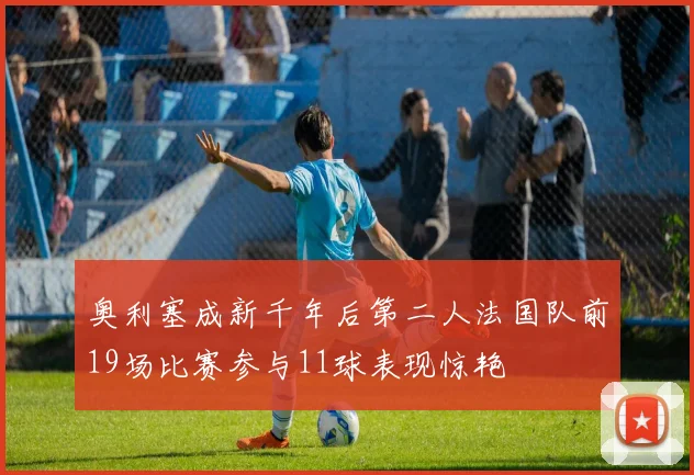 奥利塞成新千年后第二人法国队前19场比赛参与11球表现惊艳
