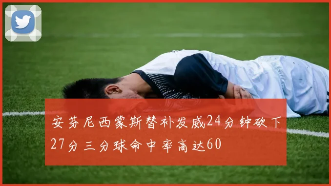 安芬尼西蒙斯替补发威24分钟砍下27分三分球命中率高达60