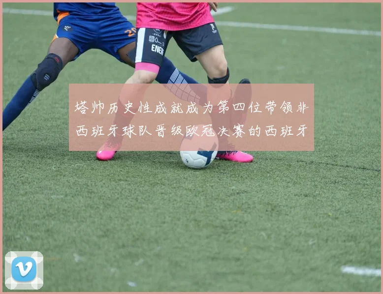 塔帅历史性成就成为第四位带领非西班牙球队晋级欧冠决赛的西班牙教练