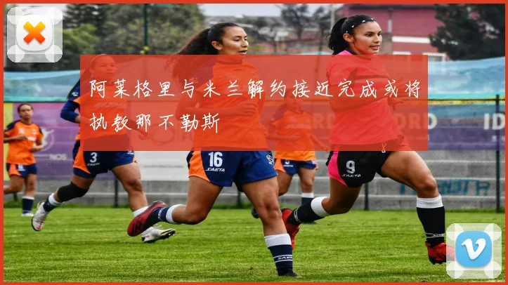 阿莱格里与米兰解约接近完成或将执教那不勒斯