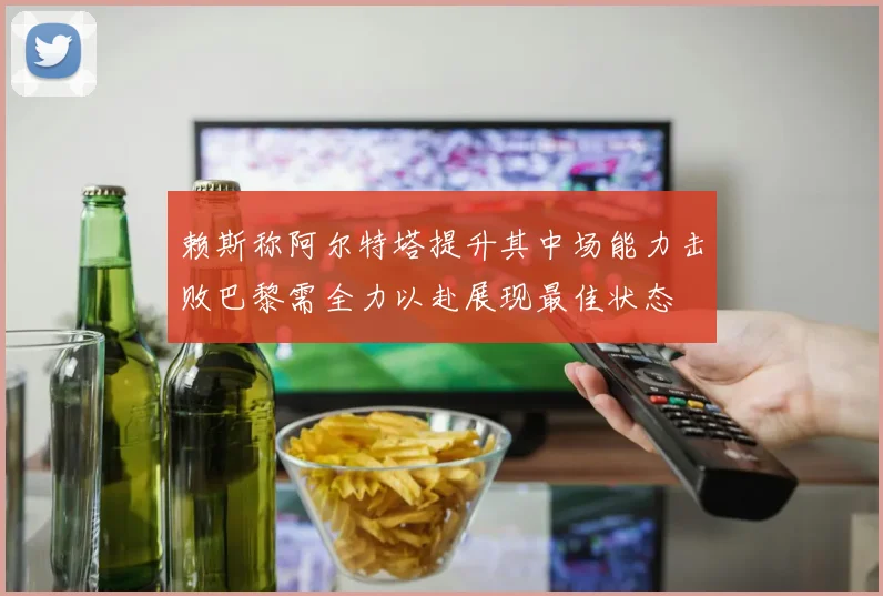 赖斯称阿尔特塔提升其中场能力击败巴黎需全力以赴展现最佳状态