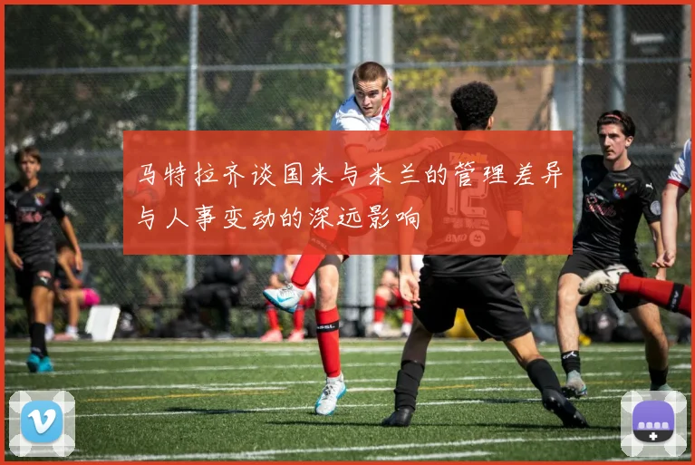 马特拉齐谈国米与米兰的管理差异与人事变动的深远影响