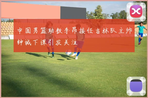 中国男篮助教李昂接任吉林队主帅钟诚下课引发关注