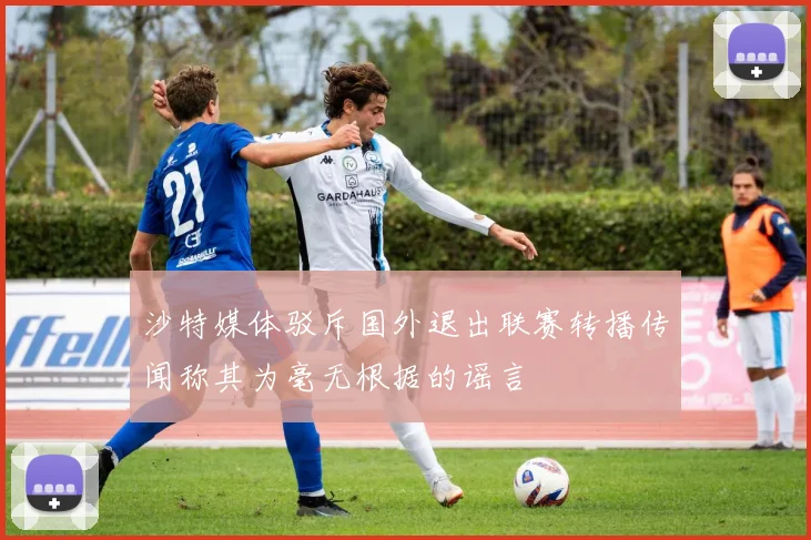 沙特媒体驳斥国外退出联赛转播传闻称其为毫无根据的谣言