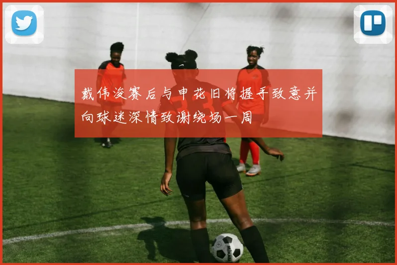 戴伟浚赛后与申花旧将握手致意并向球迷深情致谢绕场一周