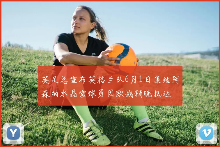 英足总宣布英格兰队6月1日集结阿森纳水晶宫球员因欧战稍晚抵达